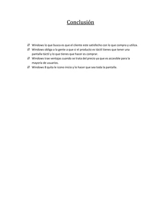 Conclusión


 Windows lo que busca es que el cliente este satisfecho con lo que compra y utiliza.
 Windows obliga a la gente a que si el producto es táctil tienes que tener una
  pantalla táctil y lo que tienes que hacer es comprar.
 Windows trae ventajas cuando se trata del precio ya que es accesible para la
  mayoría de usuarios.
 Windows 8 quita le icono inicio y lo hacer que sea toda la pantalla.
 