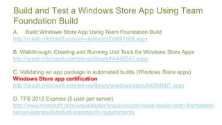 Build and Test a Windows Store App Using Team
Foundation Build
A. Build Windows Store App Using Team Foundation Build
http://msdn.microsoft.com/en-us/library/hh691189.aspx

B. Walkthrough: Creating and Running Unit Tests for Windows Store Apps
http://msdn.microsoft.com/en-us/library/hh440545.aspx

C. Validating an app package in automated builds (Windows Store apps)
Windows Store app certification
http://msdn.microsoft.com/en-us/library/windows/apps/hh994667.aspx

D. TFS 2012 Express (5 user per server)
http://www.microsoft.com/visualstudio/eng/products/visual-studio-team-foundation-
server-express#product-express-tfs-requirements
 