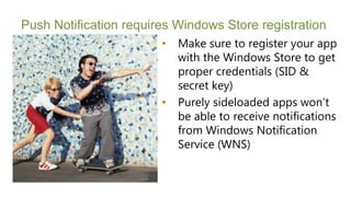 Push Notification requires Windows Store registration
                        •   Make sure to register your app
                            with the Windows Store to get
                            proper credentials (SID &
                            secret key)
                        •   Purely sideloaded apps won’t
                            be able to receive notifications
                            from Windows Notification
                            Service (WNS)
 