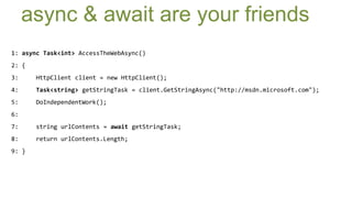 async & await are your friends
1: async Task<int> AccessTheWebAsync()
2: {
3:     HttpClient client = new HttpClient();
4:     Task<string> getStringTask = client.GetStringAsync("http://msdn.microsoft.com");
5:     DoIndependentWork();
6:
7:     string urlContents = await getStringTask;
8:     return urlContents.Length;
9: }
 