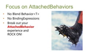Focus on AttachedBehaviors
•   No Blend Behavior<T>
•   No BindingExpressions
•   Break out your
    AttachedBehavior
    experience and
    ROCK ON!
 