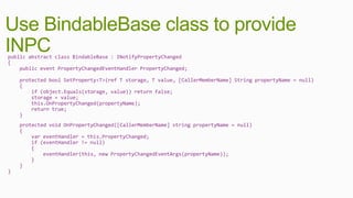 Use BindableBase class to provide
INPC
public abstract class BindableBase : INotifyPropertyChanged
{
    public event PropertyChangedEventHandler PropertyChanged;

    protected bool SetProperty<T>(ref T storage, T value, [CallerMemberName] String propertyName = null)
    {
        if (object.Equals(storage, value)) return false;
        storage = value;
        this.OnPropertyChanged(propertyName);
        return true;
    }
    protected void OnPropertyChanged([CallerMemberName] string propertyName = null)
    {
        var eventHandler = this.PropertyChanged;
        if (eventHandler != null)
        {
            eventHandler(this, new PropertyChangedEventArgs(propertyName));
        }
    }
}
 