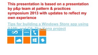 This presentation is based on a presentation
by p&p team at pattern & practices
symposium 2013 with updates to reflect my
own experience
Tips for building a Windows Store app using
XAML and C#: The Kona project




patterns & practices Symposium 2013
 