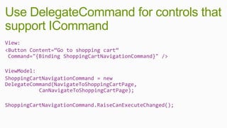 Use DelegateCommand for controls that
support ICommand
View:
<Button Content=“Go to shopping cart”
 Command="{Binding ShoppingCartNavigationCommand}" />

ViewModel:
ShoppingCartNavigationCommand = new
DelegateCommand(NavigateToShoppingCartPage,
           CanNavigateToShoppingCartPage);

ShoppingCartNavigationCommand.RaiseCanExecuteChanged();
 