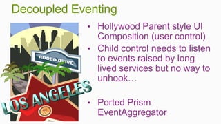 Decoupled Eventing
            • Hollywood Parent style UI
              Composition (user control)
            • Child control needs to listen
              to events raised by long
              lived services but no way to
              unhook…

            • Ported Prism
              EventAggregator
 