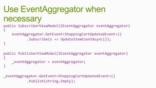 Use EventAggregator when
necessary
public SubscriberViewModel(IEventAggregator eventAggregator)
{
    eventAggregator.GetEvent<ShoppingCartUpdatedEvent>()
           .Subscribe(s => UpdateItemCountAsync());
}

public PublisherViewModel(IEventAggregator eventAggregator)
{
    _eventAggregator = eventAggregator;
}

_eventAggregator.GetEvent<ShoppingCartUpdatedEvent>()
           .Publish(string.Empty);
 