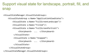 Support visual state for landscape, portrait, fill, and
snap
<VisualStateManager.VisualStateGroups>
   <VisualStateGroup x:Name="ApplicationViewStates">
       <VisualState x:Name="FullScreenLandscape"/>
       <VisualState x:Name="Filled"/>
       <VisualState x:Name="FullScreenPortrait">
            <Storyboard>   ...   </Storyboard>
        </VisualState>
        <VisualState x:Name="Snapped">
            <Storyboard>   ...   </Storyboard>
        </VisualState>
    </VisualStateGroup>
</VisualStateManager.VisualStateGroups>
 