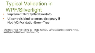 Typical Validation in
    WPF/Silverlight
•   Implement INotifyDataErrorInfo
•   UI controls bind to errors dictionary if
    NotifyOnValidationError=True

<TextBox Text="{Binding Id, Mode=TwoWay, ValidatesOnExceptions=True,
NotifyOnValidationError=True}"/>
 