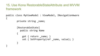 15. Use Kona RestorableStateAttribute and MVVM
framework
public class MyViewModel : ViewModel, INavigationAware
{
        private string _name;

       [RestorableState]
         public string Name
       {
           get { return _name; }
           set { SetProperty(ref _name, value); }
       }
}


       Symposium 2013
 