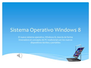 Sistema Operativo Windows 8
   El nuevo sistema operativo, Windows 8, mezcla de forma
   innovadora el concepto de PC tradicional con los nuevos
                dispositivos táctiles y portátiles
 