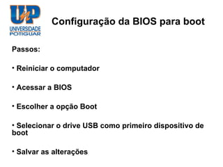 Configuração da BIOS para boot

Passos:

• Reiniciar o computador

• Acessar a BIOS

• Escolher a opção Boot

• Selecionar o drive USB como primeiro dispositivo de
boot

• Salvar as alterações
 