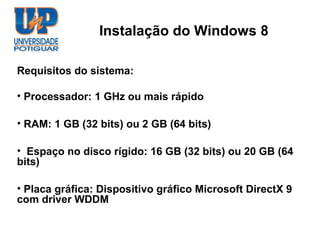 Instalação do Windows 8

Requisitos do sistema:

• Processador: 1 GHz ou mais rápido

• RAM: 1 GB (32 bits) ou 2 GB (64 bits)

• Espaço no disco rígido: 16 GB (32 bits) ou 20 GB (64
bits)

• Placa gráfica: Dispositivo gráfico Microsoft DirectX 9
com driver WDDM
 