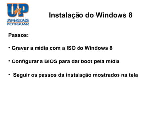 Instalação do Windows 8

Passos:

• Gravar a mídia com a ISO do Windows 8

• Configurar a BIOS para dar boot pela mídia

• Seguir os passos da instalação mostrados na tela
 