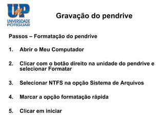 Gravação do pendrive

Passos – Formatação do pendrive

1.   Abrir o Meu Computador

2.   Clicar com o botão direito na unidade do pendrive e
     selecionar Formatar

3.   Selecionar NTFS na opção Sistema de Arquivos

4.   Marcar a opção formatação rápida

5.   Clicar em iniciar
 