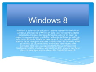 Windows 8
 Windows 8 es la versión actual del sistema operativo de Microsoft
  Windows, producido por Microsoft para su uso en computadoras
    personales, incluidas computadoras de escritorio en casa y de
negocios, computadoras portátiles, netbooks, tabletas, servidores y
 centros multimedia. Añade soporte para microprocesadores ARM,
además de los microprocesadores tradicionales x86 de Intel y AMD.
     Su interfaz de usuario ha sido modificada para hacerla más
     adecuada para su uso con pantallas táctiles, además de los
 tradicionales ratón y teclado. Microsoft también anunció que Aero
     Glass no estará presente en la versión final de Windows 8.
 