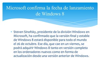 Microsoft confirma la fecha de lanzamiento
              de Windows 8


   Steven Sinofsky, presidente de la división Windows en
   Microsoft, ha confirmado que la versión final y estable
   de Windows 8 estará disponible para todo el mundo
   el 26 de octubre. Ese día, que cae en un viernes, se
   podrá adquirir Windows 8 tanto en versión completa
   en los ordenadores nuevos como en forma de
   actualización desde una versión anterior de Windows.
 