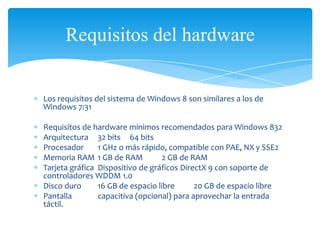 Requisitos del hardware


Los requisitos del sistema de Windows 8 son similares a los de
Windows 7:31

Requisitos de hardware mínimos recomendados para Windows 832
Arquitectura 32 bits 64 bits
Procesador      1 GHz o más rápido, compatible con PAE, NX y SSE2
Memoria RAM 1 GB de RAM            2 GB de RAM
Tarjeta gráfica Dispositivo de gráficos DirectX 9 con soporte de
controladores WDDM 1.0
Disco duro      16 GB de espacio libre      20 GB de espacio libre
Pantalla        capacitiva (opcional) para aprovechar la entrada
táctil.
 
