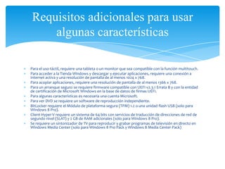 Requisitos adicionales para usar
    algunas características

Para el uso táctil, requiere una tableta o un monitor que sea compatible con la función multitouch.
Para acceder a la Tienda Windows y descargar y ejecutar aplicaciones, requiere una conexión a
Internet activa y una resolución de pantalla de al menos 1024 x 768.
Para acoplar aplicaciones, requiere una resolución de pantalla de al menos 1366 x 768.
Para un arranque seguro se requiere firmware compatible con UEFI v2.3.1 Errata B y con la entidad
de certificación de Microsoft Windows en la base de datos de firmas UEFI.
Para algunas características es necesaria una cuenta Microsoft.
Para ver DVD se requiere un software de reproducción independiente.
BitLocker requiere el Módulo de plataforma segura (TPM) 1.2 o una unidad flash USB (solo para
Windows 8 Pro).
Client Hyper-V requiere un sistema de 64 bits con servicios de traducción de direcciones de red de
segundo nivel (SLAT) y 2 GB de RAM adicionales (solo para Windows 8 Pro).
Se requiere un sintonizador de TV para reproducir y grabar programas de televisión en directo en
Windows Media Center (solo para Windows 8 Pro Pack y Windows 8 Media Center Pack)
 