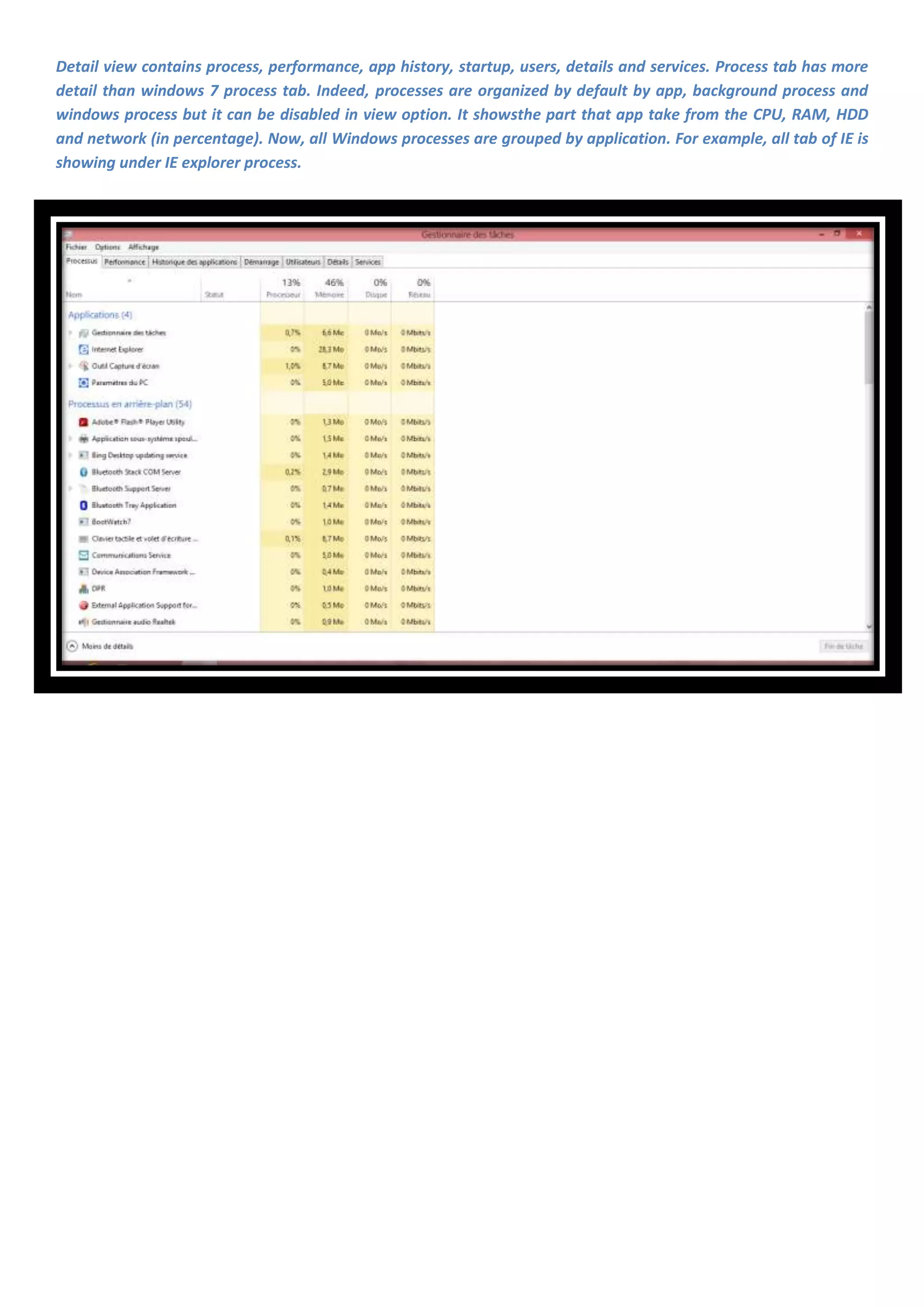 Detail view contains process, performance, app history, startup, users, details and services. Process tab has more
detail than windows 7 process tab. Indeed, processes are organized by default by app, background process and
windows process but it can be disabled in view option. It showsthe part that app take from the CPU, RAM, HDD
and network (in percentage). Now, all Windows processes are grouped by application. For example, all tab of IE is
showing under IE explorer process.
 