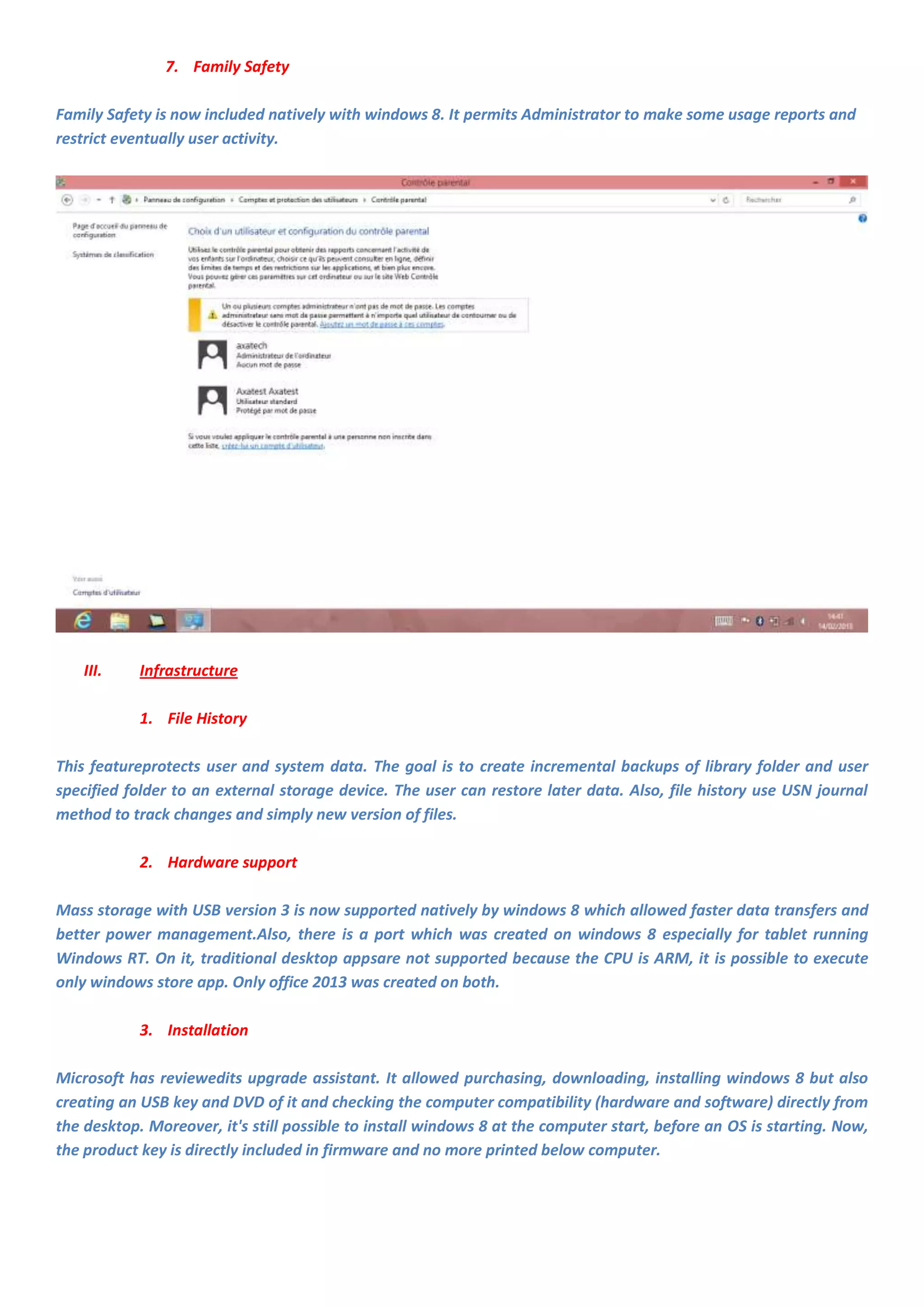 7. Family Safety

Family Safety is now included natively with windows 8. It permits Administrator to make some usage reports and
restrict eventually user activity.




    III.    Infrastructure

            1. File History

This featureprotects user and system data. The goal is to create incremental backups of library folder and user
specified folder to an external storage device. The user can restore later data. Also, file history use USN journal
method to track changes and simply new version of files.

            2. Hardware support

Mass storage with USB version 3 is now supported natively by windows 8 which allowed faster data transfers and
better power management.Also, there is a port which was created on windows 8 especially for tablet running
Windows RT. On it, traditional desktop appsare not supported because the CPU is ARM, it is possible to execute
only windows store app. Only office 2013 was created on both.

            3. Installation

Microsoft has reviewedits upgrade assistant. It allowed purchasing, downloading, installing windows 8 but also
creating an USB key and DVD of it and checking the computer compatibility (hardware and software) directly from
the desktop. Moreover, it's still possible to install windows 8 at the computer start, before an OS is starting. Now,
the product key is directly included in firmware and no more printed below computer.
 