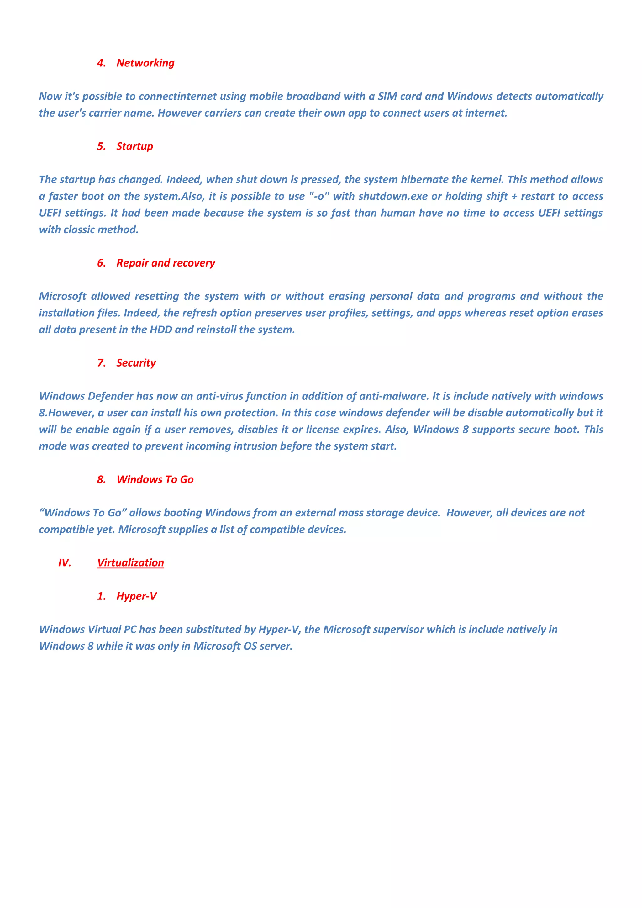 4. Networking

Now it's possible to connectinternet using mobile broadband with a SIM card and Windows detects automatically
the user's carrier name. However carriers can create their own app to connect users at internet.

            5. Startup

The startup has changed. Indeed, when shut down is pressed, the system hibernate the kernel. This method allows
a faster boot on the system.Also, it is possible to use "-o" with shutdown.exe or holding shift + restart to access
UEFI settings. It had been made because the system is so fast than human have no time to access UEFI settings
with classic method.

            6. Repair and recovery

Microsoft allowed resetting the system with or without erasing personal data and programs and without the
installation files. Indeed, the refresh option preserves user profiles, settings, and apps whereas reset option erases
all data present in the HDD and reinstall the system.

            7. Security

Windows Defender has now an anti-virus function in addition of anti-malware. It is include natively with windows
8.However, a user can install his own protection. In this case windows defender will be disable automatically but it
will be enable again if a user removes, disables it or license expires. Also, Windows 8 supports secure boot. This
mode was created to prevent incoming intrusion before the system start.

            8. Windows To Go

“Windows To Go” allows booting Windows from an external mass storage device. However, all devices are not
compatible yet. Microsoft supplies a list of compatible devices.

    IV.     Virtualization

            1. Hyper-V

Windows Virtual PC has been substituted by Hyper-V, the Microsoft supervisor which is include natively in
Windows 8 while it was only in Microsoft OS server.
 