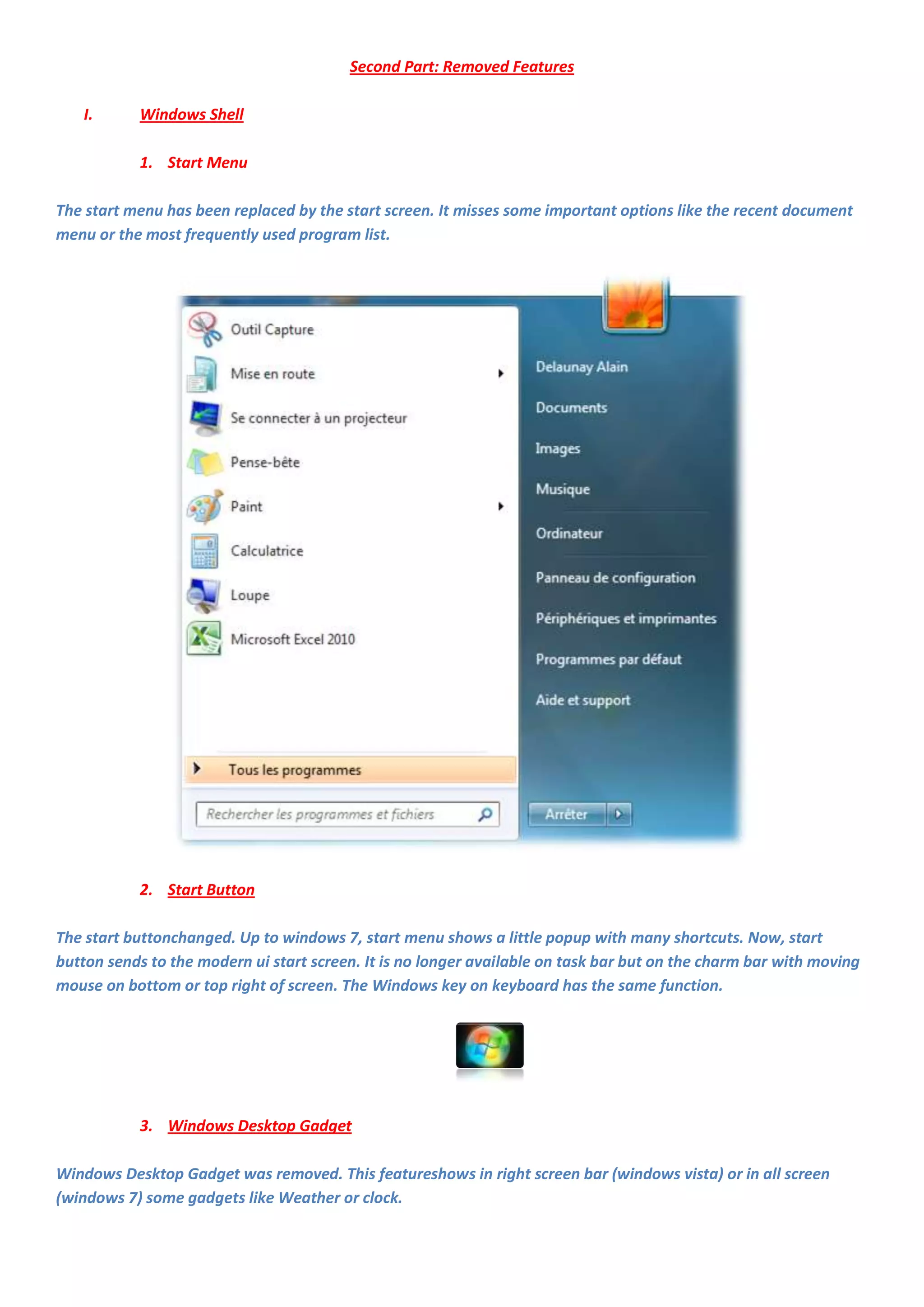 Second Part: Removed Features

   I.      Windows Shell

           1. Start Menu

The start menu has been replaced by the start screen. It misses some important options like the recent document
menu or the most frequently used program list.




           2. Start Button

The start buttonchanged. Up to windows 7, start menu shows a little popup with many shortcuts. Now, start
button sends to the modern ui start screen. It is no longer available on task bar but on the charm bar with moving
mouse on bottom or top right of screen. The Windows key on keyboard has the same function.




           3. Windows Desktop Gadget

Windows Desktop Gadget was removed. This featureshows in right screen bar (windows vista) or in all screen
(windows 7) some gadgets like Weather or clock.
 