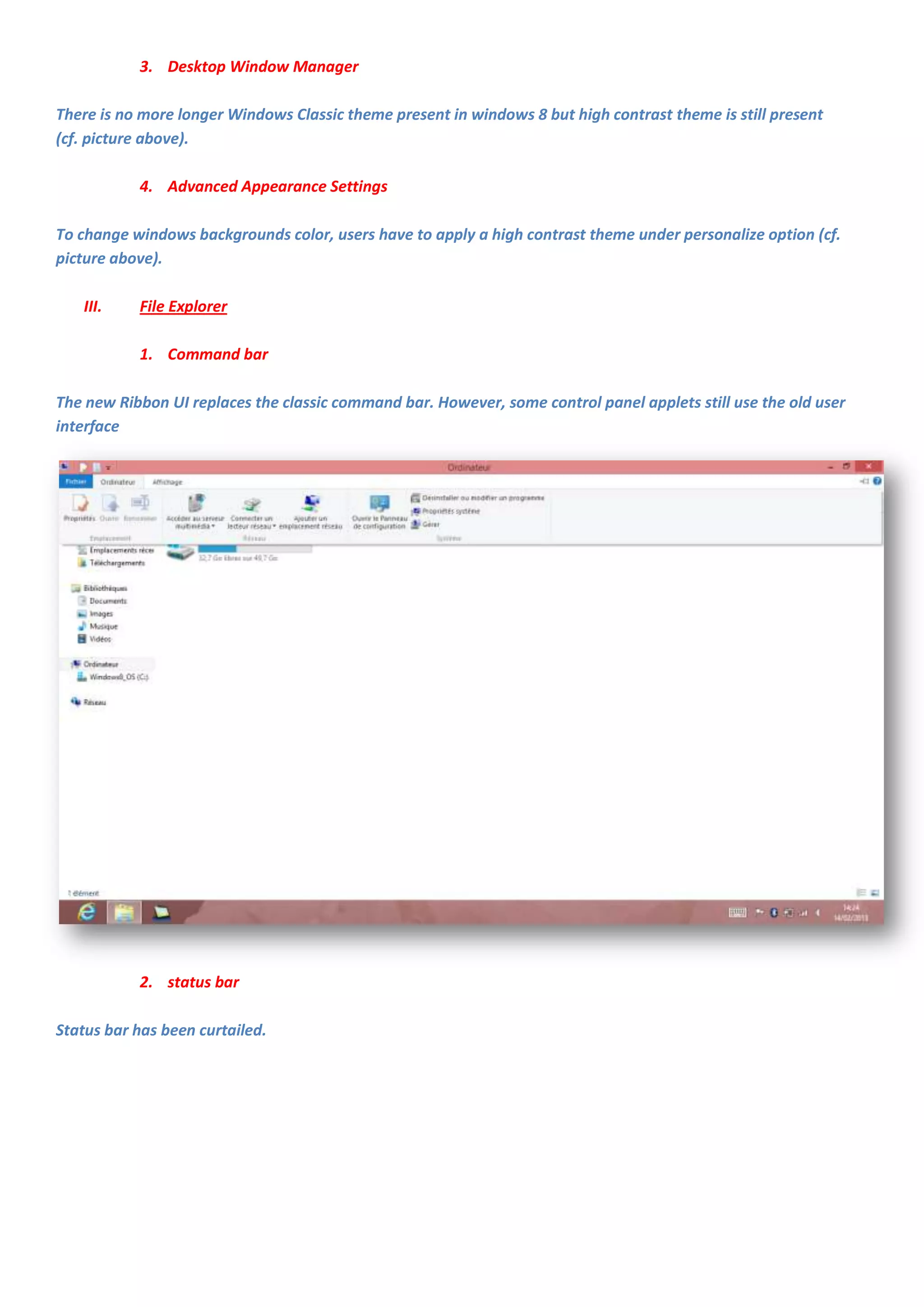 3. Desktop Window Manager

There is no more longer Windows Classic theme present in windows 8 but high contrast theme is still present
(cf. picture above).

           4. Advanced Appearance Settings

To change windows backgrounds color, users have to apply a high contrast theme under personalize option (cf.
picture above).

   III.    File Explorer

           1. Command bar

The new Ribbon UI replaces the classic command bar. However, some control panel applets still use the old user
interface




           2. status bar

Status bar has been curtailed.
 