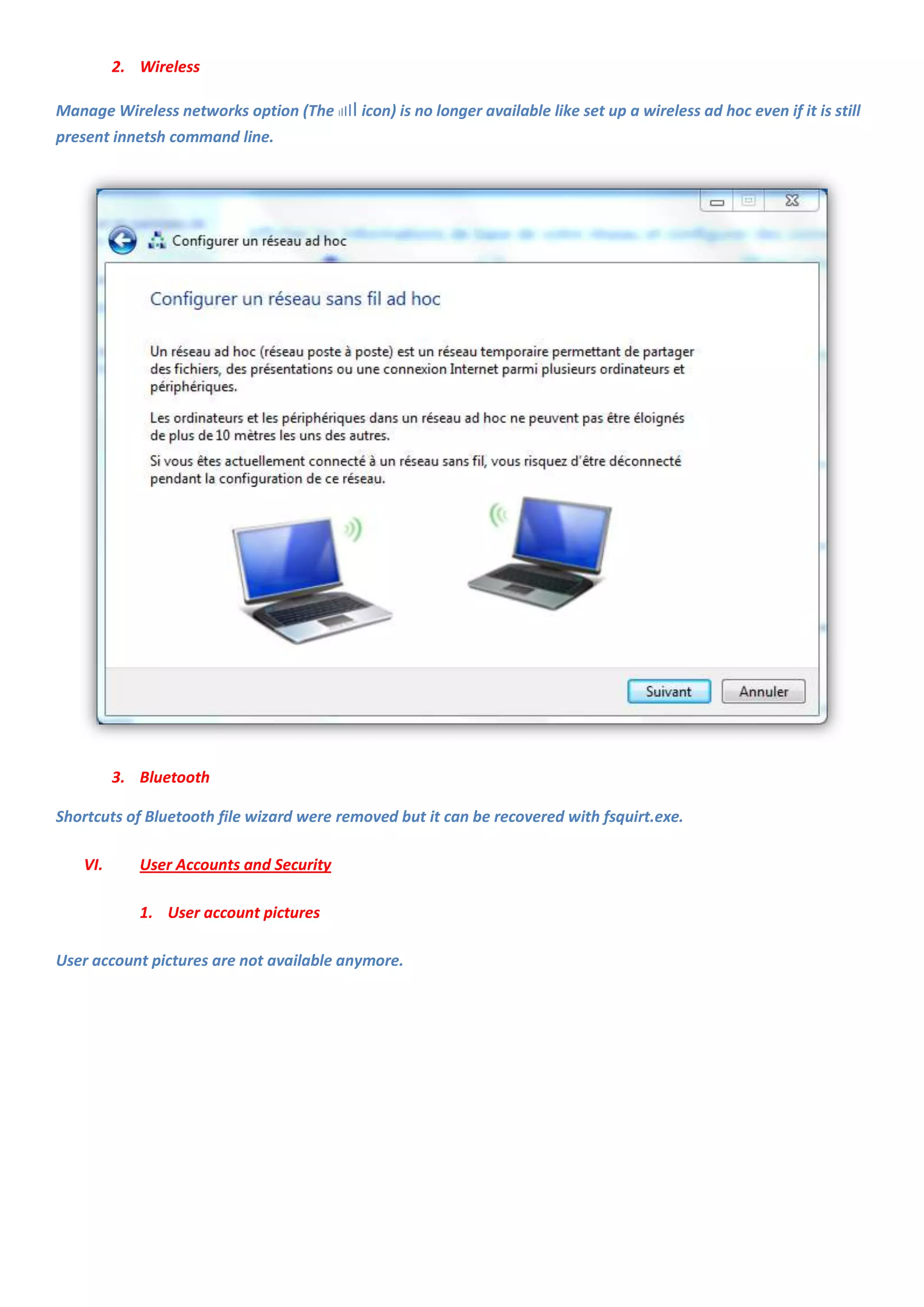 2. Wireless

Manage Wireless networks option (The IIIII icon) is no longer available like set up a wireless ad hoc even if it is still
present innetsh command line.




          3. Bluetooth

Shortcuts of Bluetooth file wizard were removed but it can be recovered with fsquirt.exe.

    VI.      User Accounts and Security

             1. User account pictures

User account pictures are not available anymore.
 