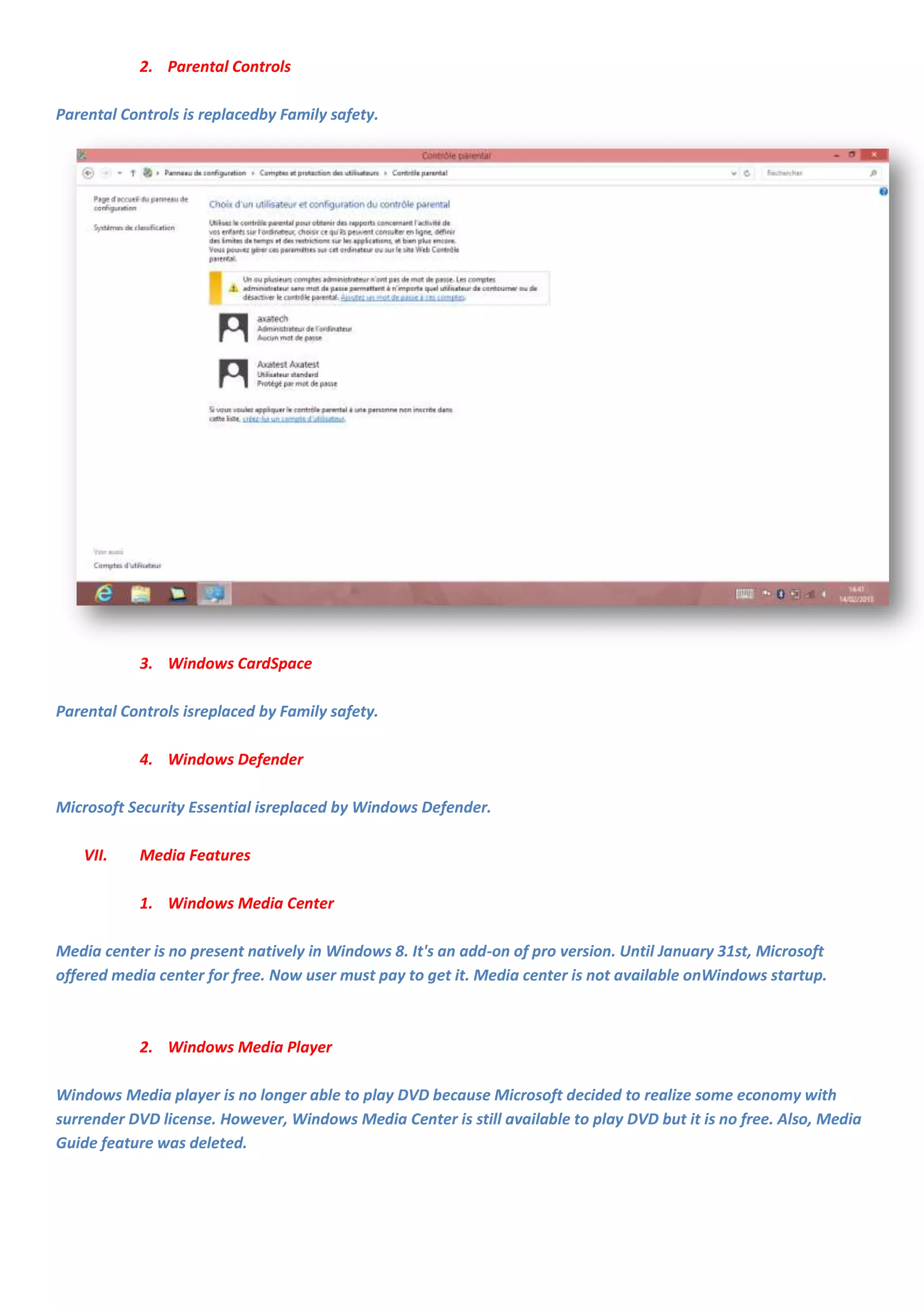 2. Parental Controls

Parental Controls is replacedby Family safety.




           3. Windows CardSpace

Parental Controls isreplaced by Family safety.

           4. Windows Defender

Microsoft Security Essential isreplaced by Windows Defender.

   VII.    Media Features

           1. Windows Media Center

Media center is no present natively in Windows 8. It's an add-on of pro version. Until January 31st, Microsoft
offered media center for free. Now user must pay to get it. Media center is not available onWindows startup.



           2. Windows Media Player

Windows Media player is no longer able to play DVD because Microsoft decided to realize some economy with
surrender DVD license. However, Windows Media Center is still available to play DVD but it is no free. Also, Media
Guide feature was deleted.
 