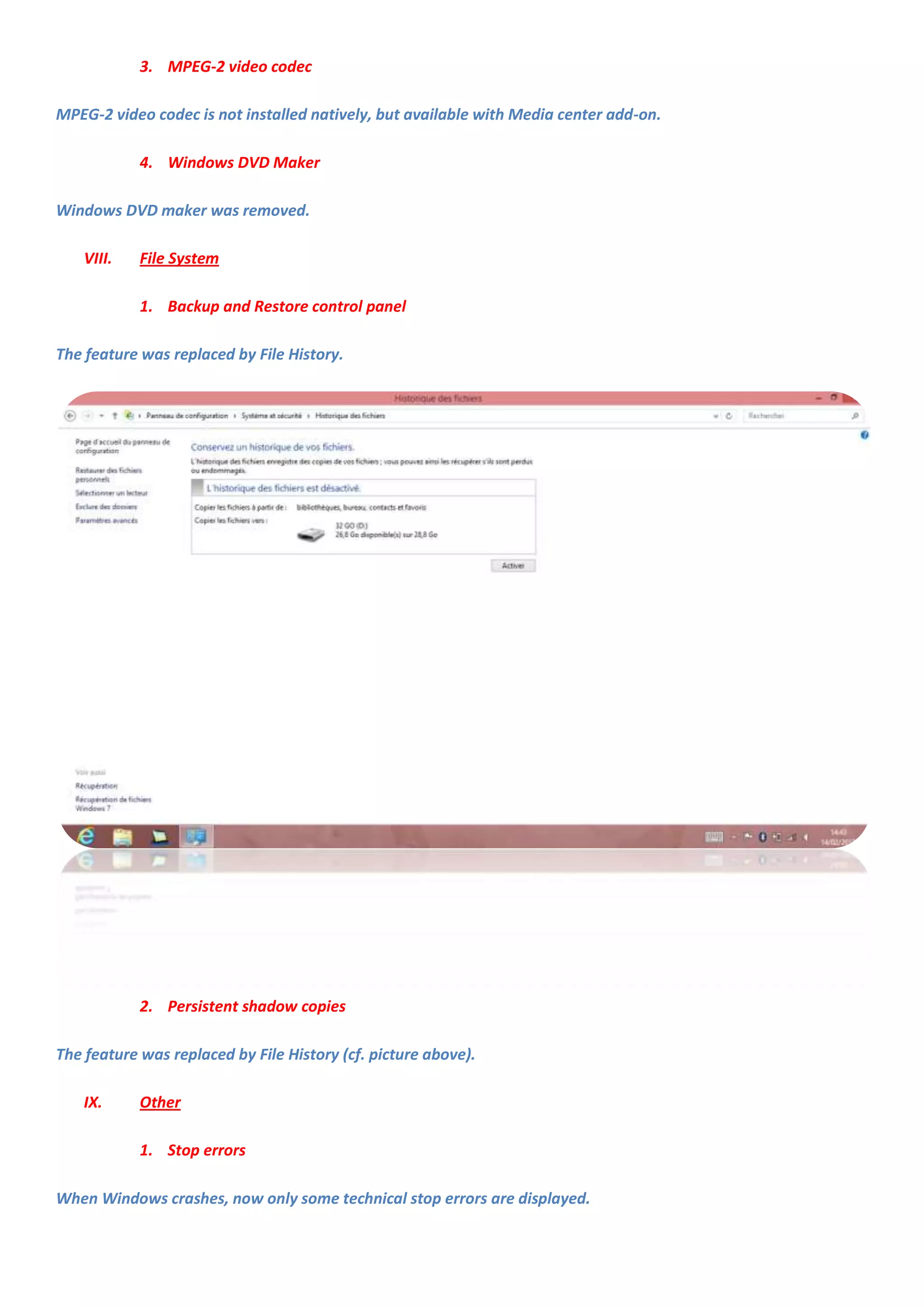 3. MPEG-2 video codec

MPEG-2 video codec is not installed natively, but available with Media center add-on.

            4. Windows DVD Maker

Windows DVD maker was removed.

    VIII.   File System

            1. Backup and Restore control panel

The feature was replaced by File History.




            2. Persistent shadow copies

The feature was replaced by File History (cf. picture above).

    IX.     Other

            1. Stop errors

When Windows crashes, now only some technical stop errors are displayed.
 