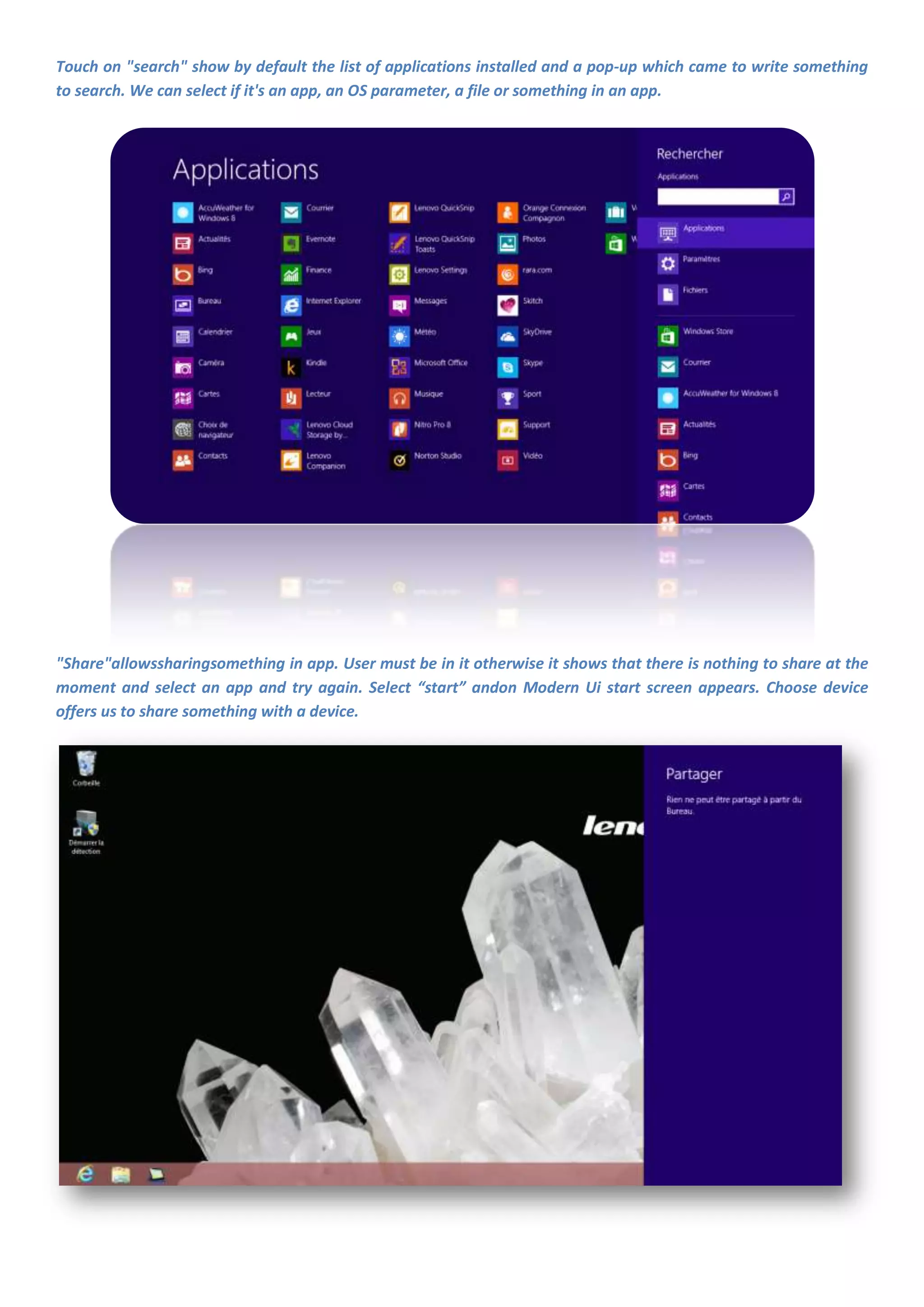 Touch on "search" show by default the list of applications installed and a pop-up which came to write something
to search. We can select if it's an app, an OS parameter, a file or something in an app.




"Share"allowssharingsomething in app. User must be in it otherwise it shows that there is nothing to share at the
moment and select an app and try again. Select “start” andon Modern Ui start screen appears. Choose device
offers us to share something with a device.
 