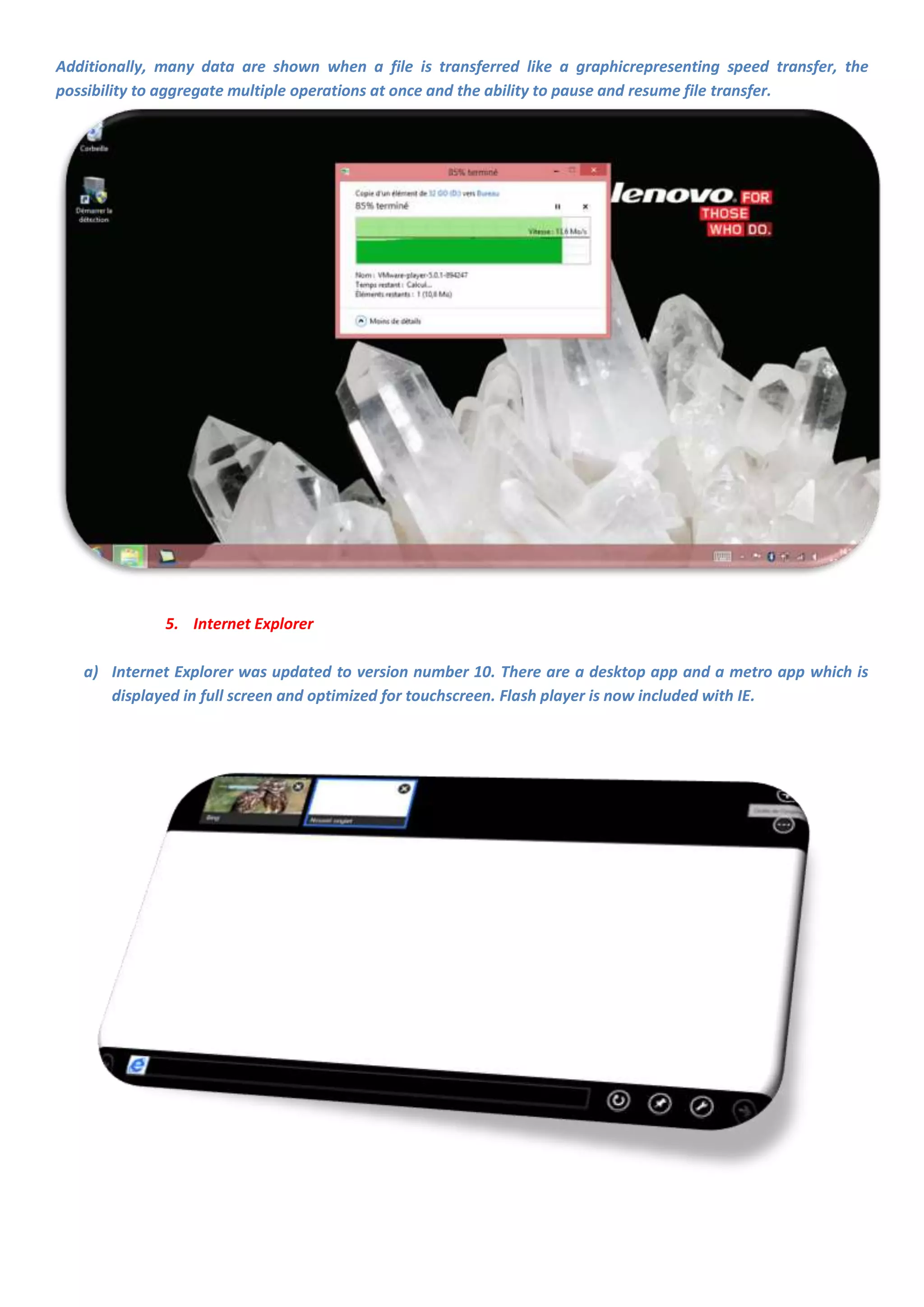 Additionally, many data are shown when a file is transferred like a graphicrepresenting speed transfer, the
possibility to aggregate multiple operations at once and the ability to pause and resume file transfer.




              5. Internet Explorer

   a) Internet Explorer was updated to version number 10. There are a desktop app and a metro app which is
      displayed in full screen and optimized for touchscreen. Flash player is now included with IE.
 
