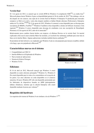Windows 8 3
Versión final
El 1 de agosto de 2012, se anunció que la versión RTM de Windows 8 (compilación 9200
[18]
) ya estaba lista.
[]
Microsoft planea lanzar Windows 8 para su disponibilidad general el 26 de octubre de 2012.
[]
Sin embargo, solo un
día después de este anuncio, una copia de la versión final de Windows 8 Enterprise N (producida para mercados
europeos) se filtró en la web y varios días después también se habían filtrado ediciones Professional y Enterprise
ambas de 32 y 64 bits.
[19][20]
El 15 de agosto de 2012, Windows 8 comenzó a estar disponible para su descarga para
suscriptores de MSDN y TechNet.
[21]
Windows 8 también se hizo disponible a clientes de Software Assurance el día
siguiente.
[22]
Windows 8 estuvo disponible para descarga de estudiantes (con una suscripción de DreamSpark
Premium) el 22 de agosto de 2012, antes de lo anunciado.
[]
Relativamente pocos cambios fueron hechos con respecto a la Release Preview en la versión final. Un tutorial
explicando cómo usar la nueva interfaz Metro fue incluido, y el escritorio fue sutilmente cambiado para estar más en
línea con la interfaz Metro. Algunas aplicaciones incluidas también fueron cambiadas.
[23]
El presidente de Intel informó a sus empleados que Windows 8 aún no está preparado para lanzarse al público debido
a los bugs y que esto perjudicará a Microsoft.
[24]
Características nuevas en el sistema
Windows To Go USB
Pantalla azul de la muerte en Windows 8
•• Compatibilidad con USB 3.0
• Interfaz Ribbon en el Explorador de Windows
•• Nueva tienda de Aplicaciones
•• Sistema de ficheros Protogon
•• Windows To Go
Ediciones
El 16 de abril de 2012, Microsoft anunció que Windows 8 estará
disponible en cuatro ediciones principales.
[]
Windows 8 y Windows 8
Pro estará disponible para la venta a los consumidores en la mayoría de
los países. Las otras ediciones no están disponibles en el comercio
minorista. El nuevo Windows RT sólo está disponible preinstalado por
los fabricantes de dispositivos basados en ARM (principalmente
tabletas ofimáticas), mientras que la edición Enterprise sólo estará
disponible mediante licencias por volumen.
[]
Requisitos del hardware
Los requisitos del sistema de Windows 8 son similares a los de Windows 7:
[25]
 
