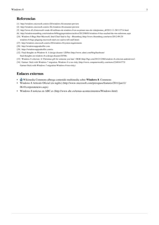 Windows 8 7
Referencias
[1] http://windows.microsoft.com/es-ES/windows-8/consumer-preview
[2] http://windows.microsoft.com/es-XL/windows-8/consumer-preview
[5] http://www.df.cl/microsoft-vende-40-millones-de-windows-8-en-su-primer-mes-de-vida/prontus_df/2012-11-28/112714.html
[6] http://windowsteamblog.com/windows/b/bloggingwindows/archive/2012/08/01/windows-8-has-reached-the-rtm-milestone.aspx
[24] Windows 8 Bugs Hurt Microsoft, Intel Chief Said to Say - Bloomberg (http://www.bloomberg.com/news/2012-09-25/
windows-8-bugs-plaguing-microsoft-intel-ceo-said-to-tell-staff.html)
[27] http://windows.microsoft.com/es-ES/windows-8/system-requirements
[28] http://windowsupgradeoffer.com
[29] https://windowsupgradeoffer.com/es
[32] Final thoughts on Windows 8: A design disaster | ZDNet (http://www.zdnet.com/blog/hardware/
final-thoughts-on-windows-8-a-design-disaster/20706)
[33] Windows 8 criticism: A ‘Christmas gift for someone you hate’ | BGR (http://bgr.com/2012/12/06/windows-8-criticism-android-ios/)
[34] Gartner: Stick with Windows 7 migration, Windows 8 is too risky (http://www.computerweekly.com/news/2240163772/
Gartner-Stick-with-Windows-7-migration-Windows-8-too-risky)
Enlaces externos
• Wikimedia Commons alberga contenido multimedia sobre Windows 8. Commons
• Windows 8 Artículo Oficial (en inglés) (http://www.microsoft.com/presspass/features/2011/jun11/
06-01corporatenews.aspx)
• Windows 8 noticias en ABC.es (http://www.abc.es/temas-acontecimientos/Windows.html)
 