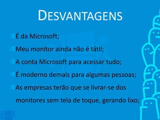 DESVANTAGENS
É da Microsoft;
Meu monitor ainda não é tátil;
A conta Microsoft para acessar tudo;
É moderno demais para algumas pessoas;
As empresas terão que se livrar-se dos
monitores sem tela de toque, gerando lixo;
 