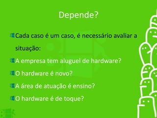 Depende?
Cada caso é um caso, é necessário avaliar a
situação:
A empresa tem aluguel de hardware?
O hardware é novo?
A área de atuação é ensino?
O hardware é de toque?
 