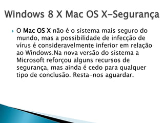 Windows 8 X Mac OS X-Segurança
 O Mac OS X não é o sistema mais seguro do
mundo, mas a possibilidade de infecção de
vírus é consideravelmente inferior em relação
ao Windows.Na nova versão do sistema a
Microsoft reforçou alguns recursos de
segurança, mas ainda é cedo para qualquer
tipo de conclusão. Resta-nos aguardar.
 