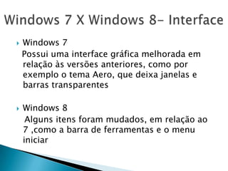  Windows 7
Possui uma interface gráfica melhorada em
relação às versões anteriores, como por
exemplo o tema Aero, que deixa janelas e
barras transparentes
 Windows 8
Alguns itens foram mudados, em relação ao
7 ,como a barra de ferramentas e o menu
iniciar
 