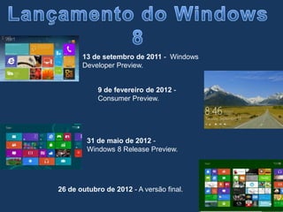 26 de outubro de 2012 - A versão final.
13 de setembro de 2011 - Windows
Developer Preview.
9 de fevereiro de 2012 -
Consumer Preview.
31 de maio de 2012 -
Windows 8 Release Preview.
 