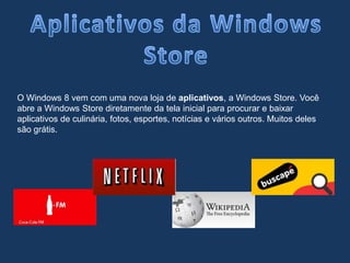 O Windows 8 vem com uma nova loja de aplicativos, a Windows Store. Você
abre a Windows Store diretamente da tela inicial para procurar e baixar
aplicativos de culinária, fotos, esportes, notícias e vários outros. Muitos deles
são grátis.
 