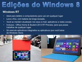 • Ideal para tablets e computadores para uso em qualquer lugar
• Leve e fino, com bateria de longa duração.
• Você se mantém atualizado nos seus e-mail, aplicativos e redes sociais.
• Inclusos - Office Home & Student 2013 RT Preview, para que possa
trabalhar de qualquer lugar.
• Só executa aplicativos integrados ou aplicativos que você baixa
da Windows Store.
Windows RT
 