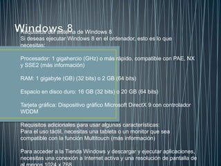 Requisitos del sistema de Windows 8
Si deseas ejecutar Windows 8 en el ordenador, esto es lo que
necesitas:
Procesador: 1 gigahercio (GHz) o más rápido, compatible con PAE, NX
y SSE2 (más información)
RAM: 1 gigabyte (GB) (32 bits) o 2 GB (64 bits)
Espacio en disco duro: 16 GB (32 bits) o 20 GB (64 bits)
Tarjeta gráfica: Dispositivo gráfico Microsoft DirectX 9 con controlador
WDDM
Requisitos adicionales para usar algunas características:
Para el uso táctil, necesitas una tableta o un monitor que sea
compatible con la función Multitouch (más información)
Para acceder a la Tienda Windows y descargar y ejecutar aplicaciones,
necesitas una conexión a Internet activa y una resolución de pantalla de
 