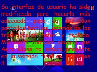 Su interfaz de usuario ha sido
modificada para hacerla más
adecuada para su uso con
pantallas táctiles, además de los
tradicionales ratón y teclado.
Microsoft también anunció que
Aero Glass no estará presente
en la versión final de Windows
8.
 