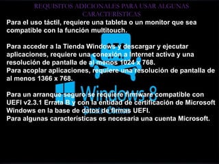REQUISITOS ADICIONALES PARA USAR ALGUNAS
CARACTERÍSTICAS
Para el uso táctil, requiere una tableta o un monitor que sea
compatible con la función multitouch.
Para acceder a la Tienda Windows y descargar y ejecutar
aplicaciones, requiere una conexión a Internet activa y una
resolución de pantalla de al menos 1024 x 768.
Para acoplar aplicaciones, requiere una resolución de pantalla de
al menos 1366 x 768.
Para un arranque seguro se requiere firmware compatible con
UEFI v2.3.1 Errata B y con la entidad de certificación de Microsoft
Windows en la base de datos de firmas UEFI.
Para algunas características es necesaria una cuenta Microsoft.
 