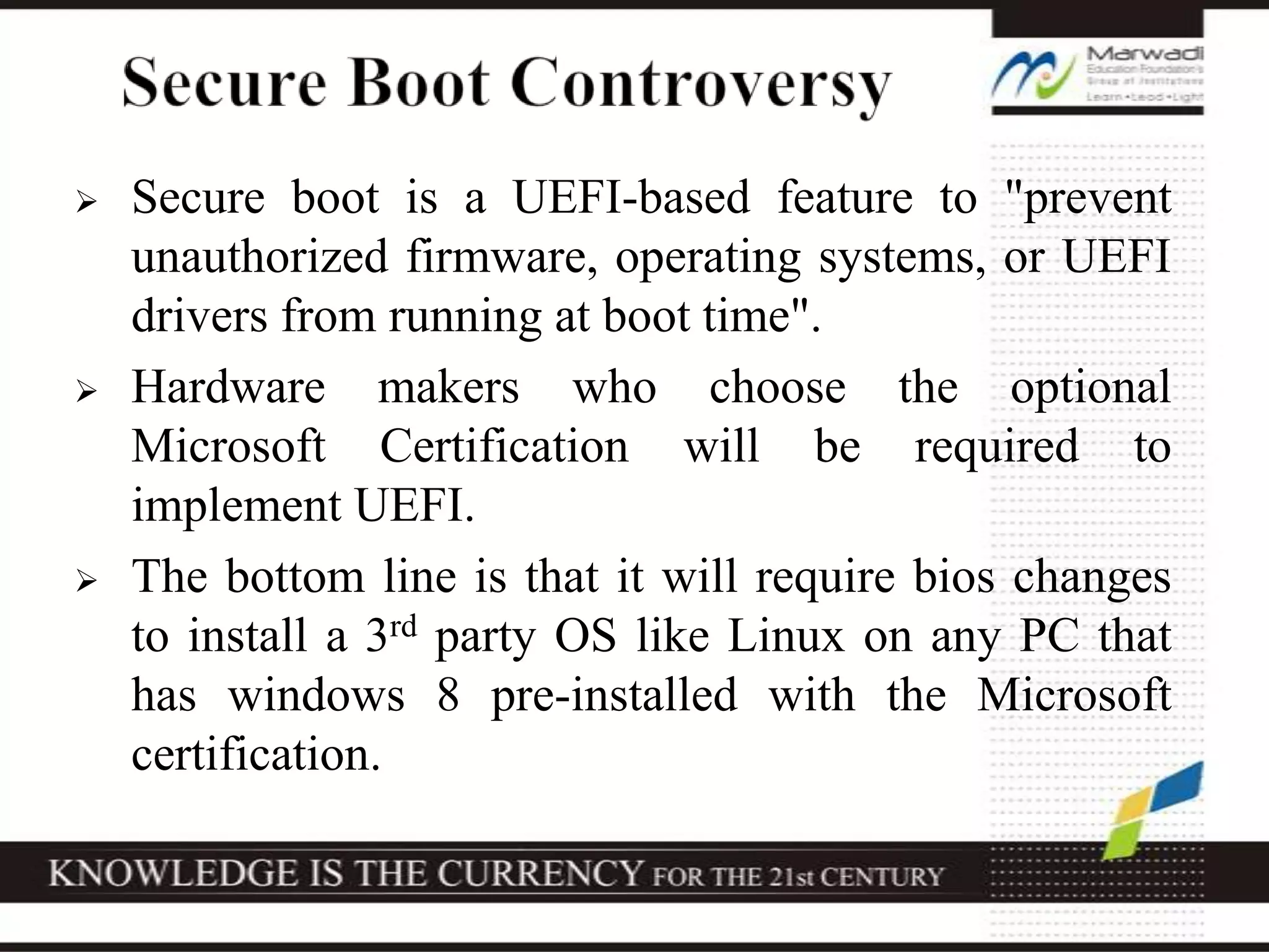  Secure boot is a UEFI-based feature to "prevent
unauthorized firmware, operating systems, or UEFI
drivers from running at boot time".
 Hardware makers who choose the optional
Microsoft Certification will be required to
implement UEFI.
 The bottom line is that it will require bios changes
to install a 3rd party OS like Linux on any PC that
has windows 8 pre-installed with the Microsoft
certification.
 