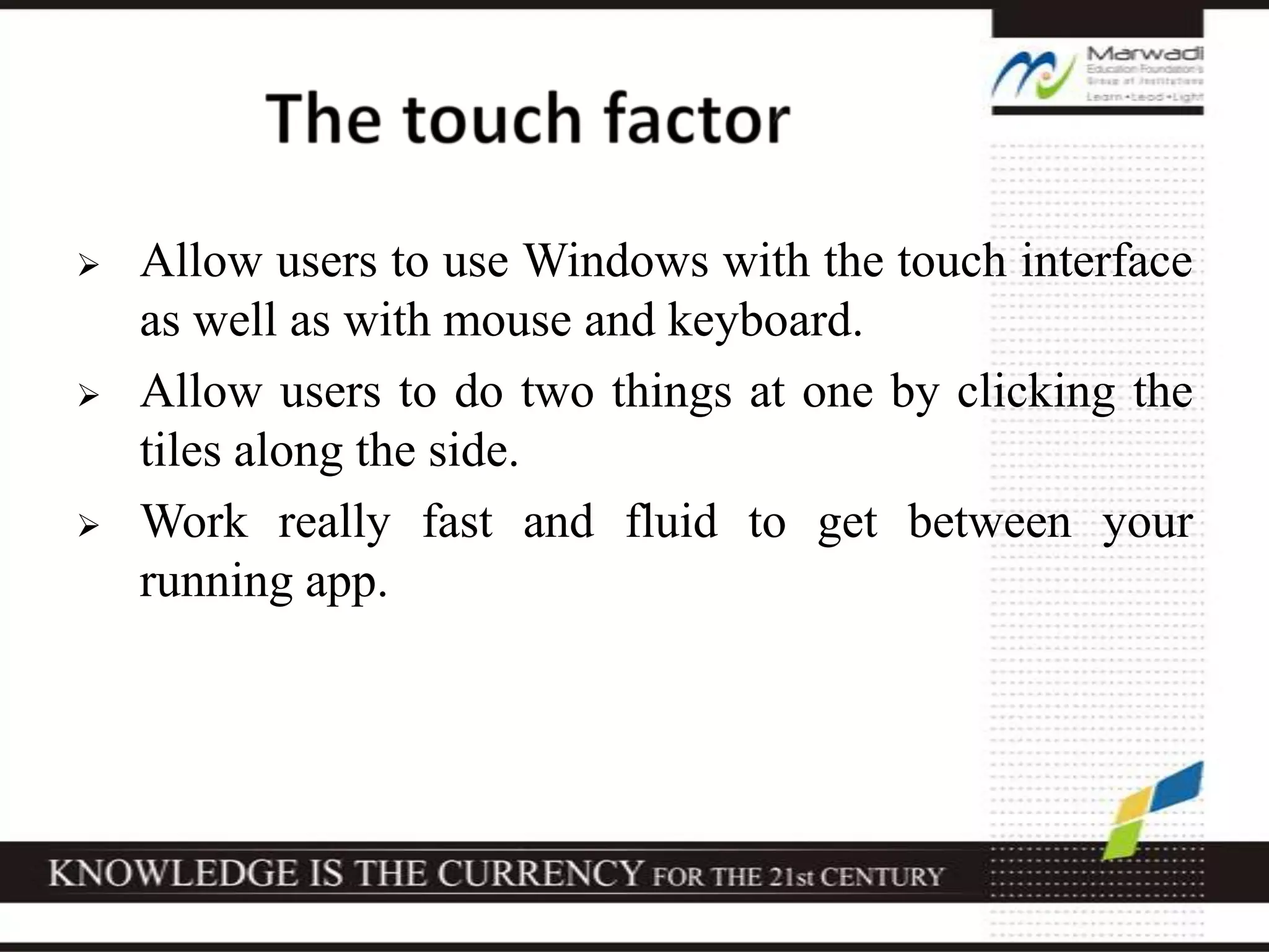  Allow users to use Windows with the touch interface
as well as with mouse and keyboard.
 Allow users to do two things at one by clicking the
tiles along the side.
 Work really fast and fluid to get between your
running app.
 