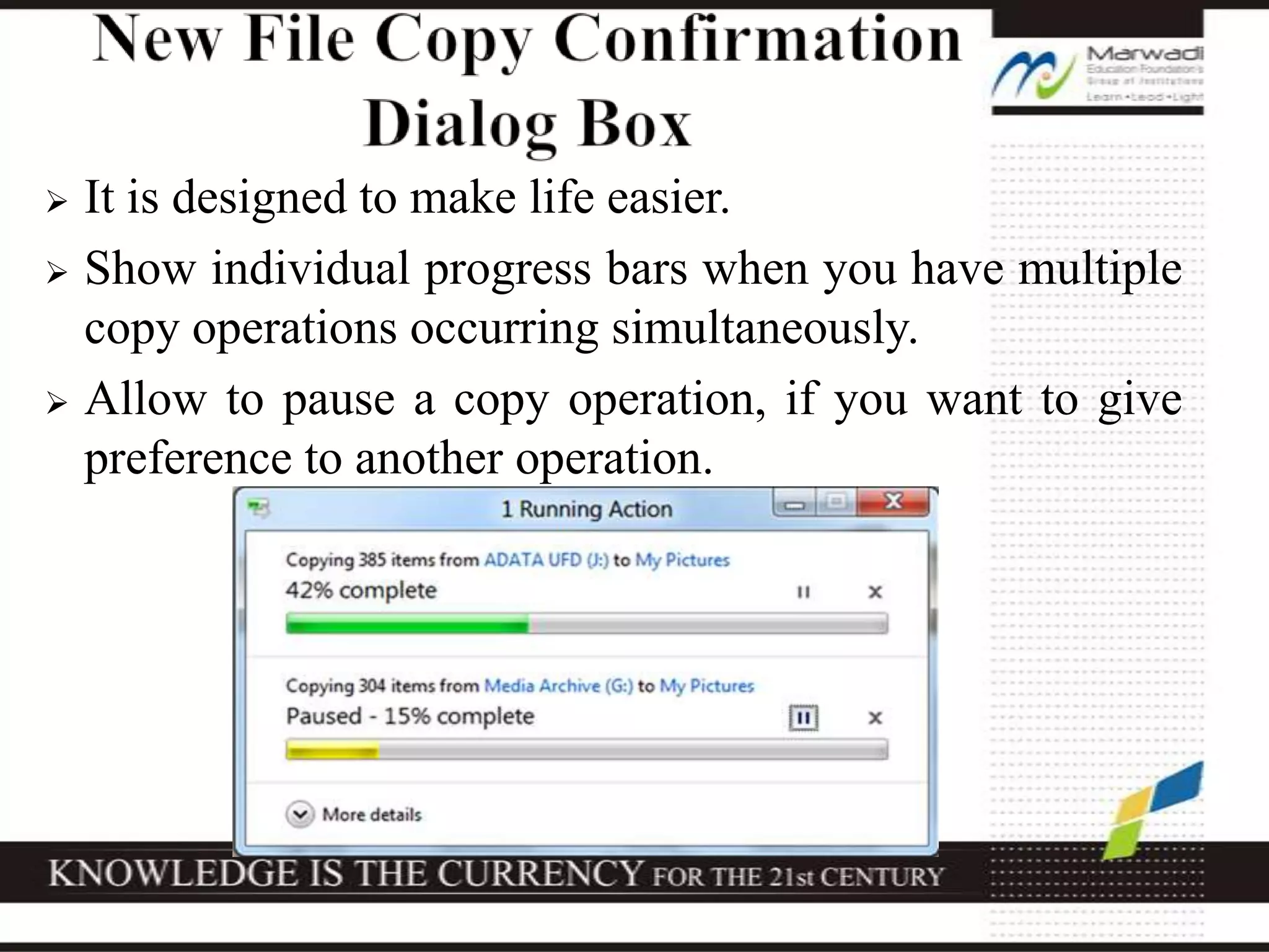  It is designed to make life easier.
 Show individual progress bars when you have multiple
copy operations occurring simultaneously.
 Allow to pause a copy operation, if you want to give
preference to another operation.
 