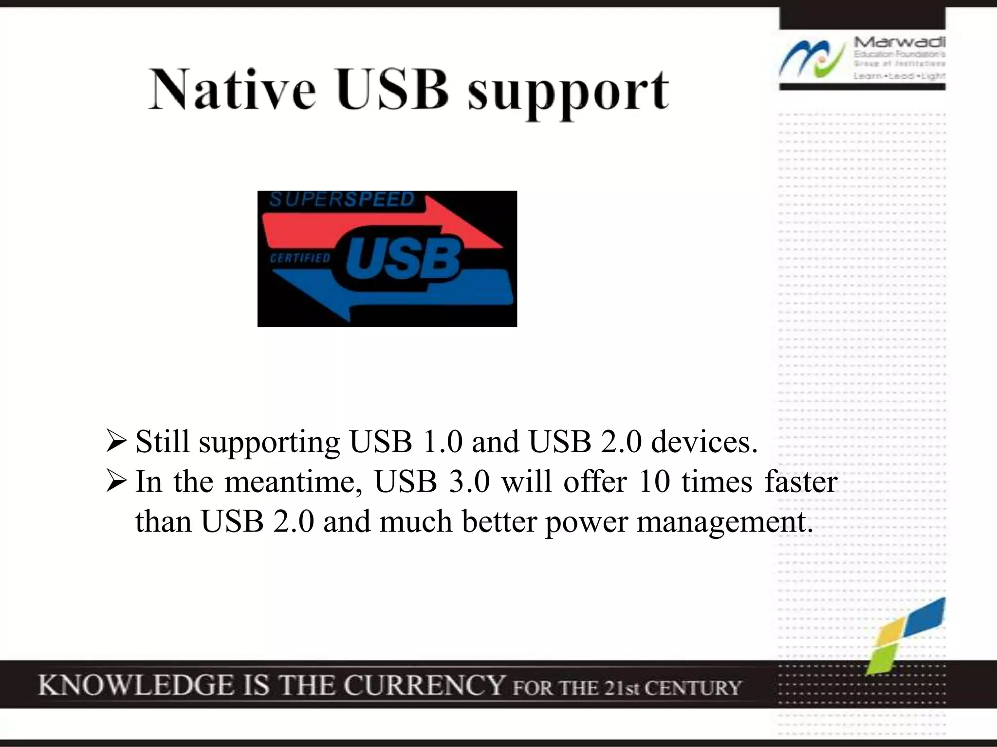 Still supporting USB 1.0 and USB 2.0 devices.
In the meantime, USB 3.0 will offer 10 times faster
than USB 2.0 and much better power management.
 
