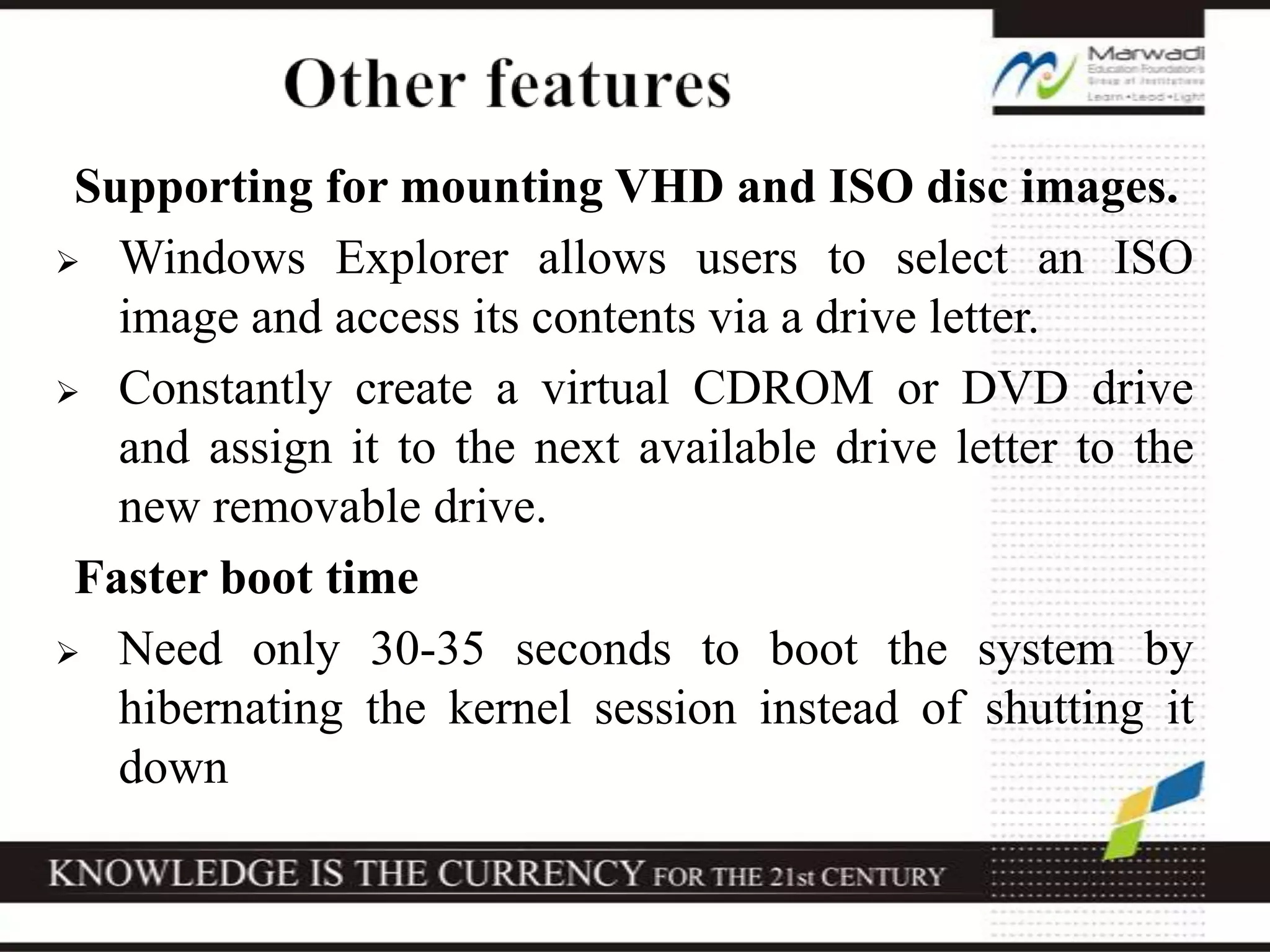 Supporting for mounting VHD and ISO disc images.
 Windows Explorer allows users to select an ISO
image and access its contents via a drive letter.
 Constantly create a virtual CDROM or DVD drive
and assign it to the next available drive letter to the
new removable drive.
Faster boot time
 Need only 30-35 seconds to boot the system by
hibernating the kernel session instead of shutting it
down
 