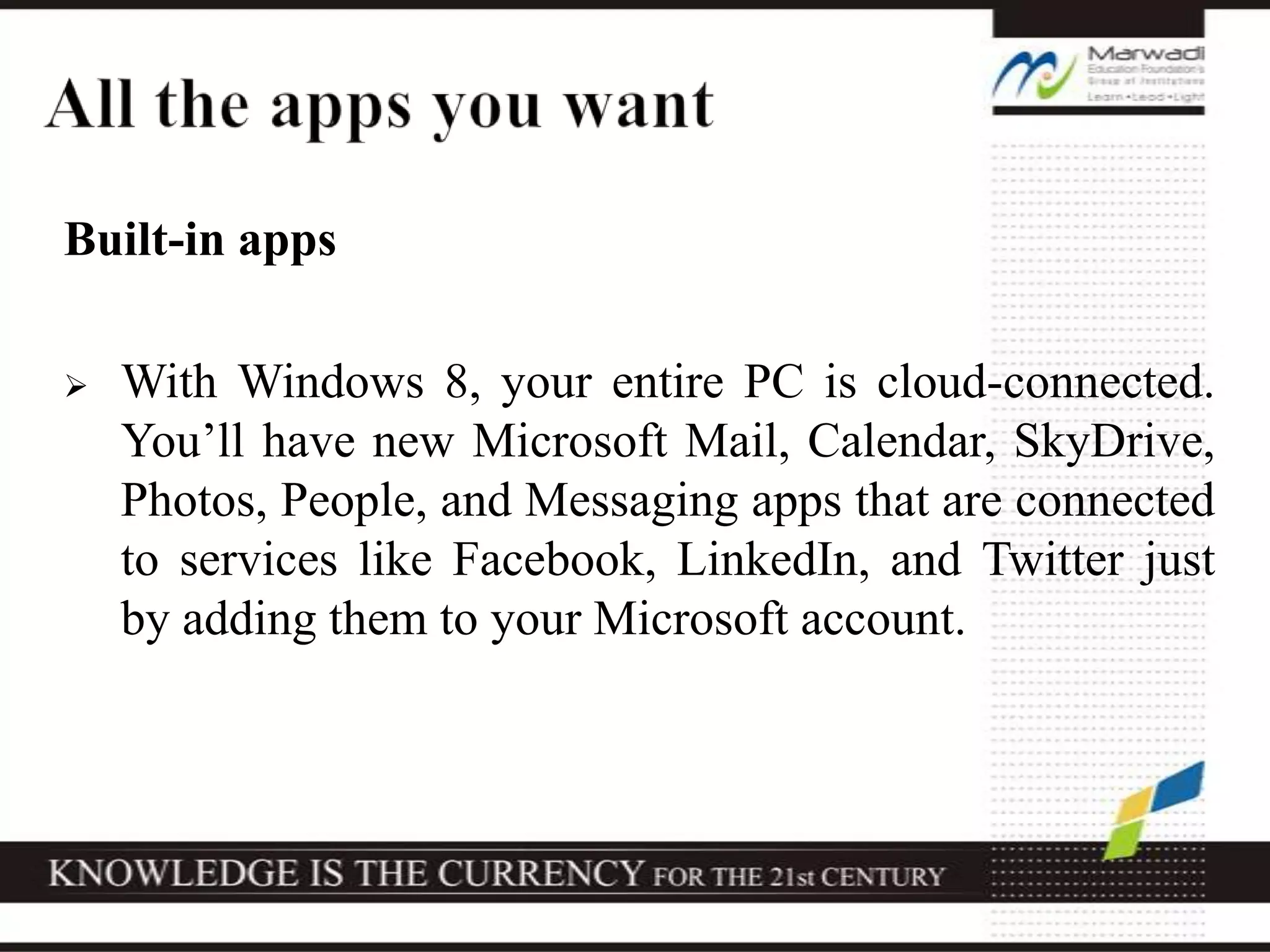 Built-in apps
 With Windows 8, your entire PC is cloud-connected.
You’ll have new Microsoft Mail, Calendar, SkyDrive,
Photos, People, and Messaging apps that are connected
to services like Facebook, LinkedIn, and Twitter just
by adding them to your Microsoft account.
 